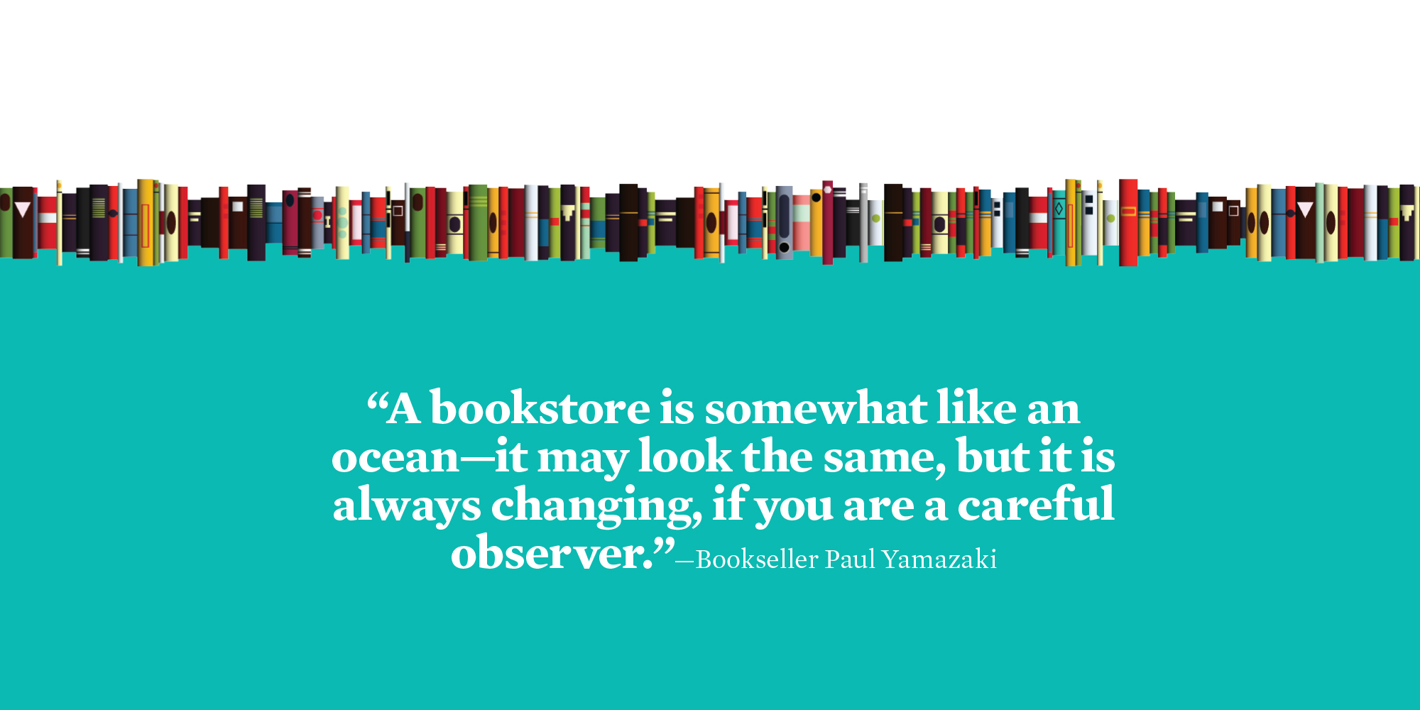“A bookstore is somewhat like an ocean—it may look the same, but it is always changing, if you are a careful observer.”—Bookseller Paul Yamazaki