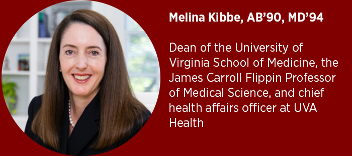 Melina Kibbe, AB’90, MD’94  Dean of the University of Virginia School of Medicine, the James Carroll Flippin Professor of Medical Science, and chief health affairs officer at UVA Health