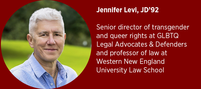 Jennifer Levi, JD’92  Senior director of transgender and queer rights at GLBTQ Legal Advocates & Defenders and professor of law at Western New England University Law School