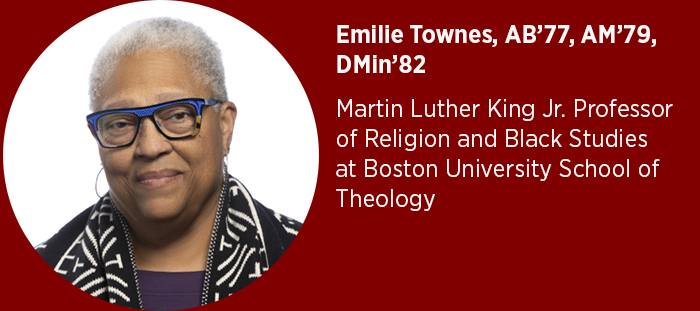 Emilie Townes, AB’77, AM’79, DMin’82  Martin Luther King Jr. Professor of Religion and Black Studies at Boston University School of Theology