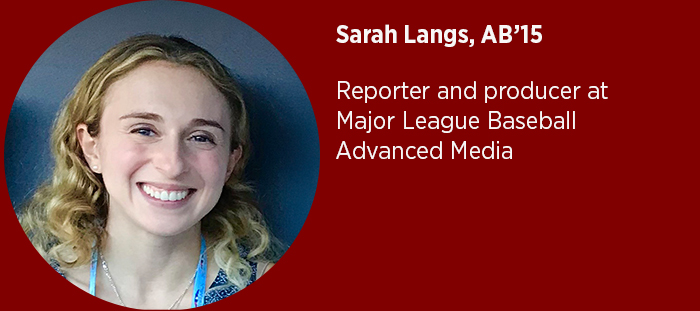 Sarah Langs, AB’15  Reporter and producer at Major League Baseball Advanced Media