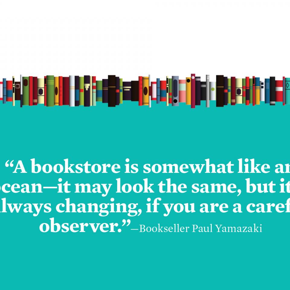 “A bookstore is somewhat like an ocean—it may look the same, but it is always changing, if you are a careful observer.”—Bookseller Paul Yamazaki